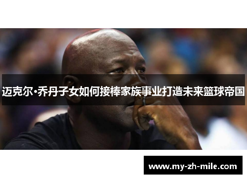 迈克尔·乔丹子女如何接棒家族事业打造未来篮球帝国