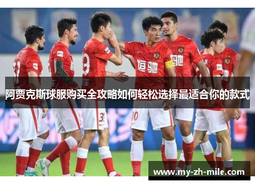 阿贾克斯球服购买全攻略如何轻松选择最适合你的款式