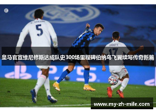 皇马官宣维尼修斯达成队史300场里程碑伯纳乌飞翼续写传奇新篇
