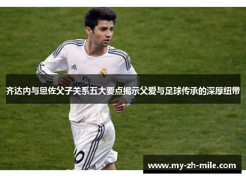 齐达内与恩佐父子关系五大要点揭示父爱与足球传承的深厚纽带 齐达内与恩佐父子关系五大要点揭示父爱与足球传承的深厚纽带